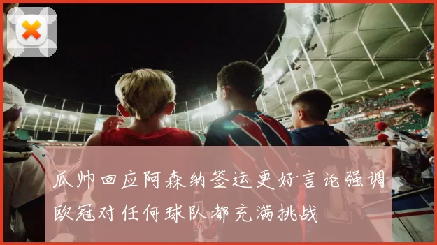 瓜帅回应阿森纳签运更好言论强调欧冠对任何球队都充满挑战