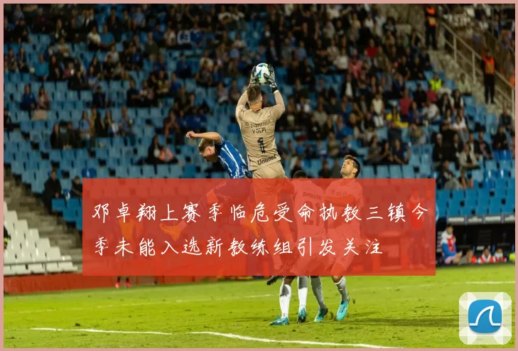 邓卓翔上赛季临危受命执教三镇今季未能入选新教练组引发关注