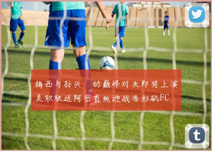 梅西与孙兴慜的巅峰对决即将上演美职联迈阿密首轮迎战洛杉矶FC