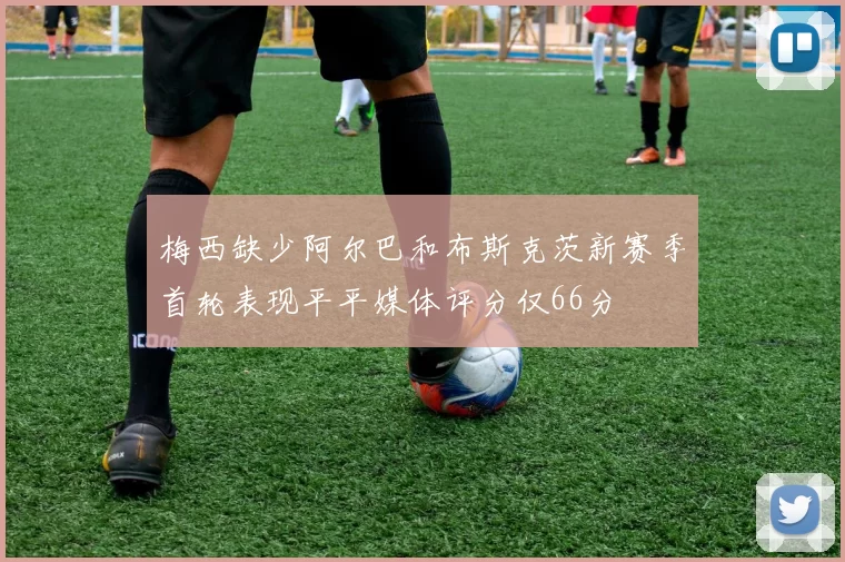 梅西缺少阿尔巴和布斯克茨新赛季首轮表现平平媒体评分仅66分