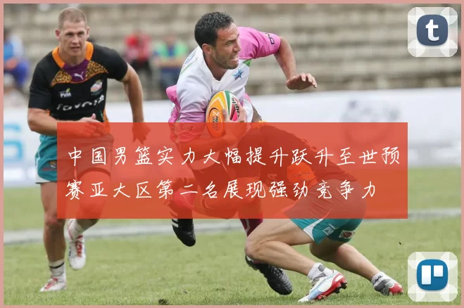 中国男篮实力大幅提升跃升至世预赛亚大区第二名展现强劲竞争力