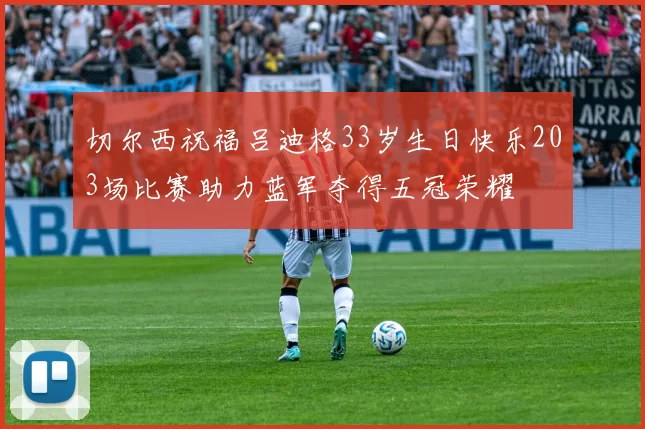 切尔西祝福吕迪格33岁生日快乐203场比赛助力蓝军夺得五冠荣耀