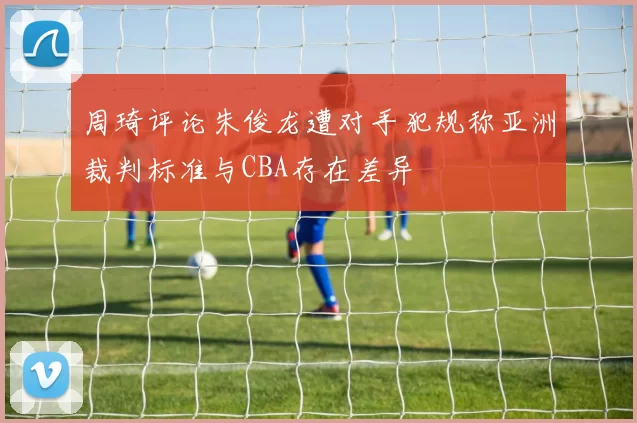 周琦评论朱俊龙遭对手犯规称亚洲裁判标准与CBA存在差异