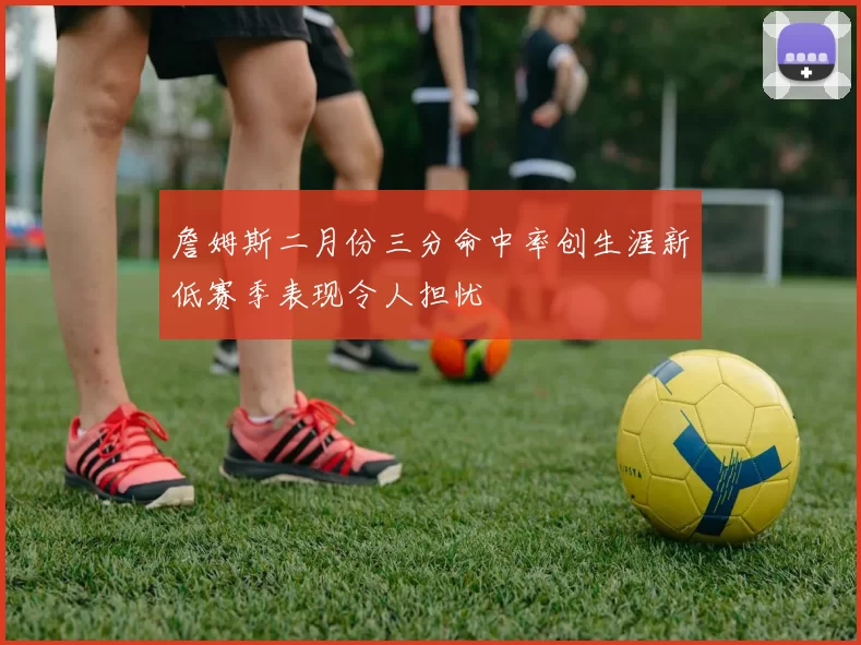 詹姆斯二月份三分命中率创生涯新低赛季表现令人担忧