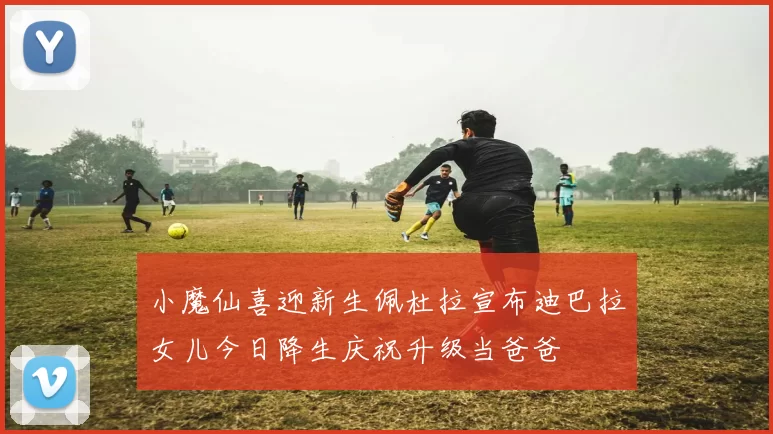 小魔仙喜迎新生佩杜拉宣布迪巴拉女儿今日降生庆祝升级当爸爸