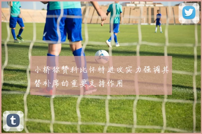 小桥称赞科比怀特进攻实力强调其替补席的重要支持作用