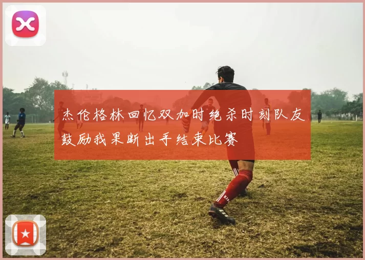 杰伦格林回忆双加时绝杀时刻队友鼓励我果断出手结束比赛