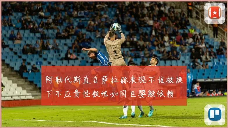 阿勒代斯直言萨拉赫表现不佳被换下不应责怪教练如同巨婴般依赖