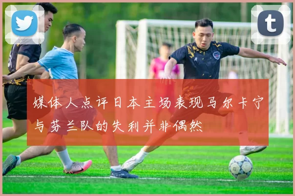 媒体人点评日本主场表现马尔卡宁与芬兰队的失利并非偶然