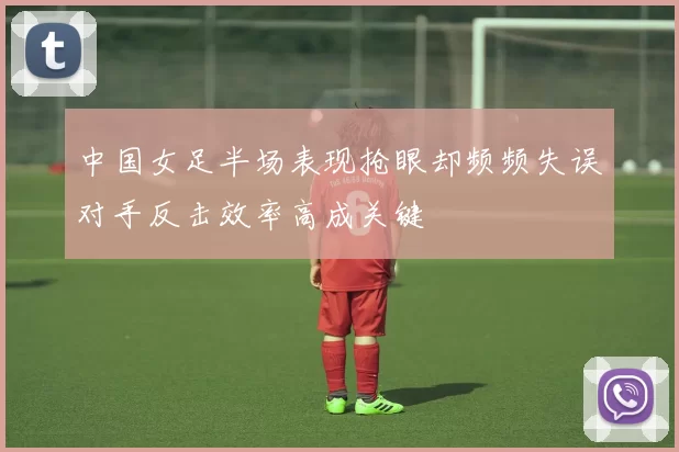 中国女足半场表现抢眼却频频失误对手反击效率高成关键
