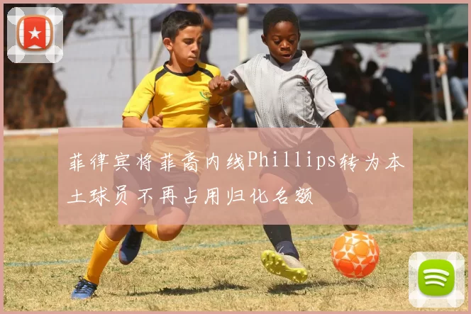 菲律宾将菲裔内线Phillips转为本土球员不再占用归化名额