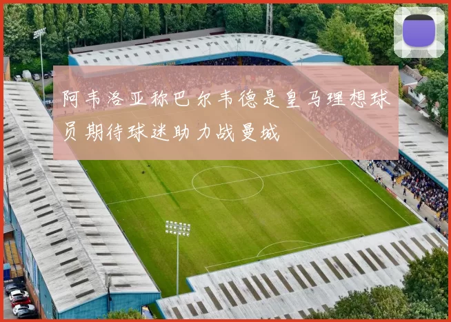 阿韦洛亚称巴尔韦德是皇马理想球员期待球迷助力战曼城