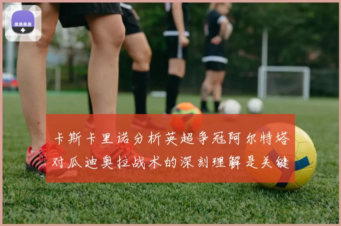 卡斯卡里诺分析英超争冠阿尔特塔对瓜迪奥拉战术的深刻理解是关键