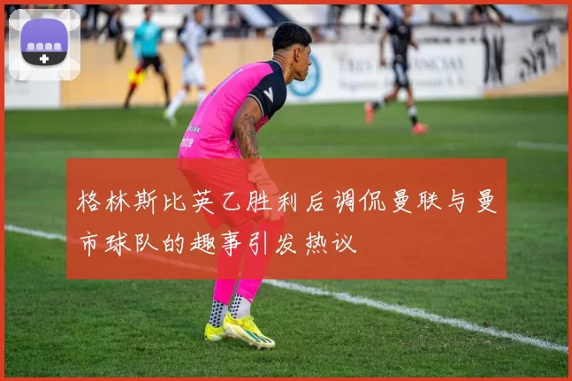 格林斯比英乙胜利后调侃曼联与曼市球队的趣事引发热议