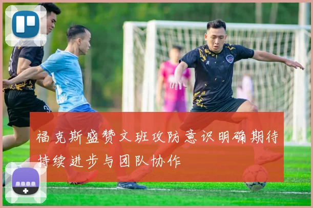 福克斯盛赞文班攻防意识明确期待持续进步与团队协作