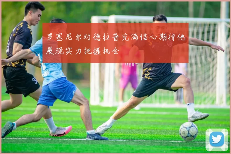 罗塞尼尔对德拉普充满信心期待他展现实力把握机会