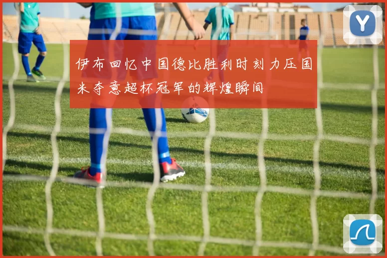 伊布回忆中国德比胜利时刻力压国米夺意超杯冠军的辉煌瞬间