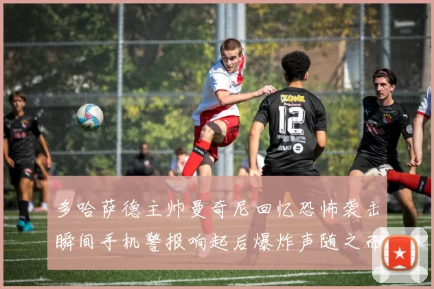多哈萨德主帅曼奇尼回忆恐怖袭击瞬间手机警报响起后爆炸声随之而来