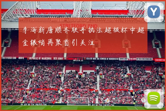 李海新唐顺齐联手执法超级杯中超金银哨再聚首引关注