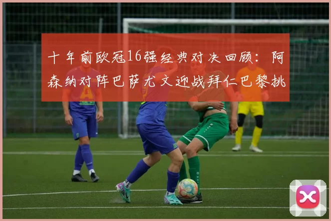 十年前欧冠16强经典对决回顾：阿森纳对阵巴萨尤文迎战拜仁巴黎挑战切尔西