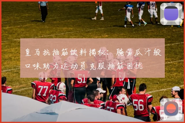 皇马抗抽筋饮料揭秘：腌黄瓜汁般口味助力运动员克服抽筋困扰
