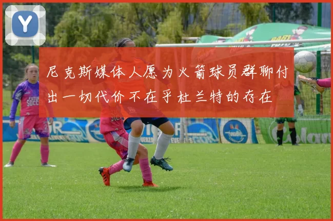 尼克斯媒体人愿为火箭球员群聊付出一切代价不在乎杜兰特的存在