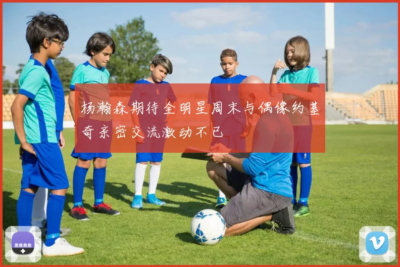 杨瀚森期待全明星周末与偶像约基奇亲密交流激动不已
