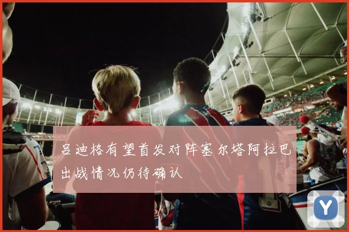 吕迪格有望首发对阵塞尔塔阿拉巴出战情况仍待确认